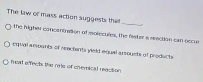 The law of mass action suggests that __
the higher concentration of molecules, the faster a reaction can occur
equal amounts of reactants yield equal amounts of products
heat affects the rate of chemical reaction