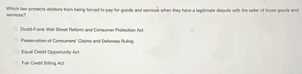 Which law protects debtors from being forced to pay for goods and services when they have a legitimate dispute with the seller of those goods and
services?
Dodd-Frank Wall Street Reform and Consumer Protection Act
Preservation of Consumers" Claims and Defenses Ruling
Equal Credit Opportunity Act
Fair Credit Billing Act