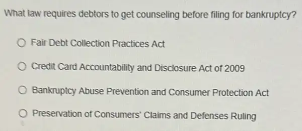 What law requires debtors to get counseling before filing for bankruptcy?
Fair Debt Collection Practices Act
Credit Card Accountability and Disclosure Act of 2009
Bankruptcy Abuse Prevention and Consumer Protection Act
Preservation of Consumers' Claims and Defenses Ruling