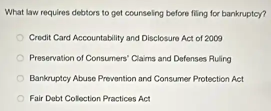 What law requires debtors to get counseling before filing for bankruptcy?
Credit Card Accountability and Disclosure Act of 2009
Preservation of Consumers Claims and Defenses Ruling
Bankruptcy Abuse Prevention and Consumer Protection Act
Fair Debt Collection Practices Act