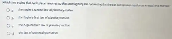 Which law states that each planet revolves so that an Imaginary line connecting it to the sun sweeps intervals?
a the Kepler's second law of planetary motion
b the Kepler's first law of planetary motion
the Kepler's third law of planetary motion
d the law of universal gravitation