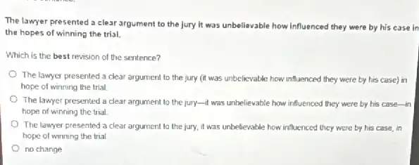 The lawyer presented a clear argument to the jury it was unbelievable how influenced they were by his case in
the hopes of winning the trial.
Which is the best revision of the sentence?
The lawyer presented a clear argument to the jury (it was unbelievable.how influenced they were by his case) in
hope of winning the trial.
The lawyer presented a clear argument to the jury-It was unbelievable how influenced they were by his case-in
hope of winning the trial
The lawyer presented a clear argument to the jury, it was unbelievable how influenced they were by his case, in
hope of winning the trial
no change