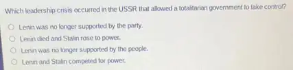 Which leadership crisis occurred in the USSR that allowed a totalitarian government to take control?
Lenin was no longer supported by the party.
Lenin died and Stalin rose to power.
Lenin was no longer supported by the people.
Lenin and Stalin competed for power.