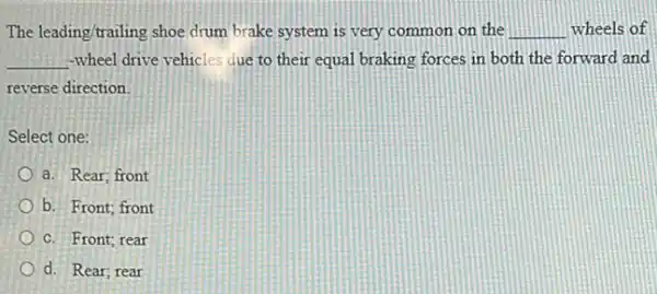 The leading/trailing shoe drum brake system is very common on the __ wheels of
__ -wheel drive vehicles due to their equal braking forces in both the forward and
reverse direction
Select one:
a. Rear; front
b. Front; front
C. Front; rear
d. Rear; rear