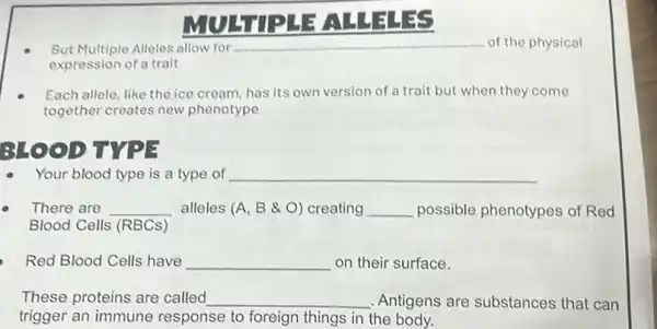 LEALLEL
But Multiple Alleles allow for	of the physical
expression of a trait
Each allele, like the ice cream, has its own version of a trait but when they come
together creates new phenotype
3140 OD TYPE
Your blood type is a type of __
There are __ alleles (A, B &O) creating __ possible phenotypes of Red
Blood Cells (RBCs)
Red Blood Cells have __ on their surface.
These proteins are called __ Antigens are substances that can
trigger an immune response to foreign things in the body.