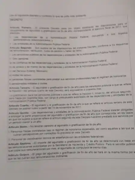 Lee e siguien te decreto y contesta to que se pide mas adelante
DECRETO
Articulo Primero. - Epresente Decreto tiene por
otorpam ento de apuinaldo o praticacion de fin de and correspondiente al ejercico
efectuen
L
Las dependencias de b Administracion Piblica Federal incluyendo a sus organos
administrativos desconce intrados.
II Las entidades de 14 Administración Publica Federal
Articulo Segundo - Son suletos de las disposioones de presente Decreto, conforme a ios esquemas
the remuneracion, retribución, custa de pension o haber de retire
1. Los servidores publicos de las dependencias y entidades de la Administración Publica Federal
11. Otro personal
a) de confianza de las dependencias y entidades de la Administración Publica Federal.
b) de enlace y de mando de las dependencias y entidades de la Administración Publica Federal.
c) del Servico Extenor Mexicano:
d) militar en activo
e) personas fiscas contratades para prestar sus servicios profesionales bajo el rêgimen de honorarios;
f) pensionados militares o civiles
Articulo Tercero. - Elagunaldo o gratificación de fin de ano para los servidores publicos a que se refiere
in fraccion idel articulo cuatio de este Decreto, seria equvalente a cuarenta dias
La gratificacion para ios servidores publicos a que se refiere la fracción II, inciso b), del articulo segundo
sera hasta por cuarenta dias, con cargo al presupuesto autorizado de las dependencias y entidades de la
Administración Publica Federal
Articulo Cuarto. -El aguinaldo y la gratificación de fin de año a que se refiere el articulo tercero de este
Decreto se podran cubri a partir del 15 de noviembre de 2011.
Articulo Quinto. -Las dependencas y entidades de la Administración Publica Federal estarán obligadas
a entregar la parte proporcional del aguinatido o grafificación de fin de año que corresponda, en
en que los sujetos a que se refiere el articulo segundo de este Decreto hubieren prestado sus servicios por
un periodo menor a un año
Articulo Sexto. -No tendran derecho al aguinaldo o gratificación de fin de año
Personas fisicas contraladas bag el régimen de honoranos especiales, asi como aquellas a las que se
cubran percepciones por conceptos no previstos en este Decreto
II. Personal de coordinación téonica de ensehanza con las entidades federativas.
Articulo Séptimo. -El impone del aguinaldo o grabficación de fin de año se determinará con base en
las remuneraciones autorizadas por la Secretaria de Hacienda y Crédito Público Para el servidor public
que cobre sus remuneraciones por mes, el aguinaldo se computará de treinta dias
Articulo Octavo. -El pago de aguinaldo o gratificación de fin de año se hará en la misma forma por e
que se les cubran sus remuneraciones ordinarias