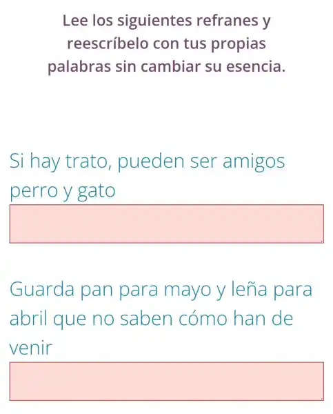 Lee los siguientes refranes y
reescríbelo con tus propias
palabras sin cambiar su esencia.
Si hay trato , pueden ser amigos
perro y gato
square 
Guarda pan para mayoy lena para
abril que no saben cómo han de
venir
square