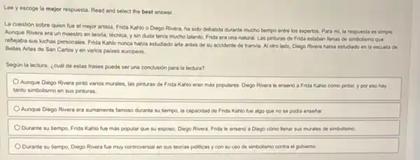 Lee yescoge la mejor respuesta. Read and select the best answer.
La cuestión sobre quien fue el mejor artista Frida Kahlo o Diego Rivera, ha sido debatida durante mucho tiempo entre los expertos. Para mi la respuesta es simple.
Aunque Rivera era un maestro en teoria, técnica y sin duda tenia mucho talento, Frida era una natural, Las pinturas de Frida estaban lienas de simbolismo que
reflejaba sus luchas personales Frida Kahlo nunca habia estudiado arte antes de su accidente de tranvia Al otro lado, Diego Rivera habla estudiado en la escuela de
Bellas Artes de San Carlos yen varios paises europeos.
Según la lectura, ¿cuál de estas frases puede ser una conclusión para la lectura?
Aunque Diego Rivera pinto varios murales, las pinturas de Frida Kahlo eran más populares. Diego Rivera le ensenó a Frida Kahlo cómo pintar, y por eso hay
tanto simbolismo en sus pinturas
Aunque Diego Rivera era sumamente famoso durante su bempo, la capacidad de Frida Kahlo fue algo que no se podia ensenar
Ourante su tiempo, Frida Kahlo fue más popular que su esposo, Diego Ri Rivera Frida le ensenó a Diego cómo llenar sus murales de simbolismo.
Durante su tiempo, Diego Rivera fue muy controversial en sus teorias politicas y con su uso de simbolismo contra el goblemo