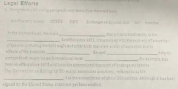 Legal Efforts
- Care.
1. Complete the following paragraph with terms fro.n the word bank
tiodivarsity treaty CHES DD1 Indangerad Spasias.Ant 127 treaties
In the United Sizzes, the main __ they gotests biodiversity; is the
__ In effect since 1973, it ha helped with the resolves of a numbe:
of species including the ball eagle and other birds that were a: risk of extinction die to
effects of the pesticide __ . Several __ help to
protect biodiversity on an international level. __ , for example, has
been in effect since 1575 and bass the international transport of endangered species.
The Convenion on Biological Diversity;sometimes commonly referred to 25 the
__ , has the commitment of about 200 nations. Although is has been
signed by the United States it has not yet been ratified.