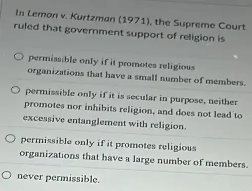 In Lemon v. Kurtzman (1971), the Supreme Court
ruled that government support of religion is
permissible only if it promotes religious
organizations that have a small number of members.
permissible only if it is secular in purpose neither
promotes nor inhibits religion, and does not lead to
excessive entanglement with religion.
permissible only if it promotes religious
organizations that have a large number of members.
never permissible.