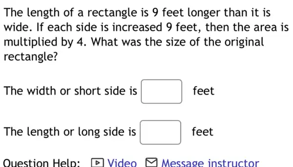 The length of a rectangle is 9 feet longer than it is
wide. If each side is increased 9 feet, then the area is
multiplied by 4 . What was the size of the original
rectangle?
The width or short side is square  feet
The length or long side is square  feet