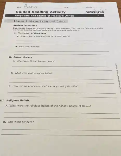 Lesson 1 African Society and Culture
Review Questions
Directions: Locate each heading below in your textbook.Then use the Information under
the correct heading and subheading to help you write each answer.
I. The Impact of Geography
A. What types of landforms can be found in Africa?
__
B. What are savannas?
__
II. African Society
A. What were African lineage groups?
__
B. What were matrilineal societies?
__
B. How did the education of African boys and girls differ?
__
III. Religious Beliefs
A. What were the religious beliefs of the Ashanti people of Ghana?
__
B. Who were diviners?
__