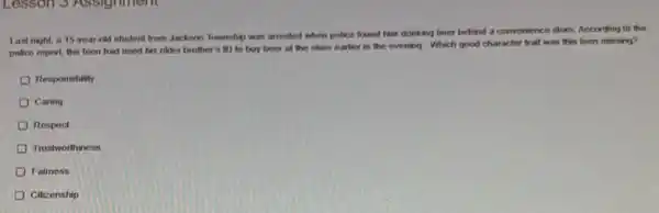Lesson 3 Assignment
Last night, a 15 year-old student from Jackson Township was arrested when police found him drinking beer behind a convenience store. According to the
police report, the teen had used his older brother's ID to buy beer at the store earlier in the evening Which good character trait was this teen missing?
Responsibility
Caring
Respoct
Trustworthiness
Fairness
Citizenship