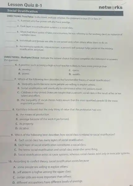 Lesson Quiz 8-1
Social Stratification
DIRECTIONS: True/False In the blank, indicate whether the statement is true (T)or false (F).
__
1. A person who has power will also have prestige.
__
2. Each layer in a stratification system is a social class.
__
3. When Karl Marx spoke of false consciousness, he was referring to the working class's acceptance of
capitalist ideas.
__
4. Individuals and groups are able to use power only when others allow them to do so.
__
5. According to symbolic interactionism , a person's self-concept helps preserve the existing
stratification structure.
DIRECTIONS: Multiple Choice Indicate the answer choice that best completes the statement or answers
the question.
__
6. A position such as being a high-school teacher is likely to have more prestige than
A. money.
C. status.
B. power.
D. wealth.
__ 7. Which of the following best describes the functionalist theory of social stratification?
A. Inequality exists because some people are willing to exploit others.
B. Social stratification will eventually be eliminated when the workers revolt.
C. Children in the United States.are taught that a person's social class is the result of his or her
talent and effort.
D. The inequality of social classes helps assure that the most qualified people fill the most
important positions.
__ 8. Karl Marx believed that the only thing of value that the proletariat had was
A. the means of production.
B. prestige because of the work it performed.
C. its property.
D. its labor.
__ 9. Which of the following best describes how social class is related to social stratification?
A. Each social class has many layers of social stratification.
B. Each layer of social stratification constitutes a social class.
C. The terms social stratification and social class mean the same thing.
D. Social stratification exists in caste systems, whereas social classes exist only in noncaste systems.
__ 10. According to conflict theory, social stratification exists because
A. some people are willing to exploit others.
B. self esteem is higher among the upper class.
C. certain jobs are more important than others.
D. different occupations have different levels of prestige.