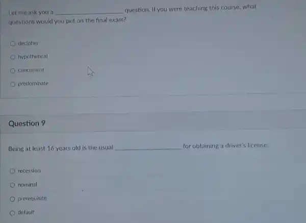 Let me ask you a __
question. If you were teaching this course, what
questions would you put on the final exam?
decipher
hypothetical
concurrent
predominate
Question 9
Being at least 16 years old is the usual __ for obtaining a driver's license.
recession
nominal
prerequisite
default