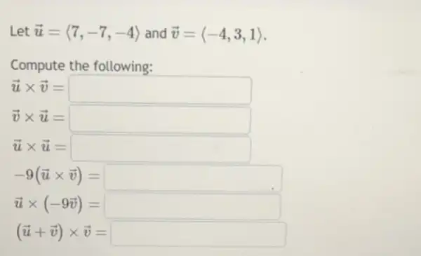 Let overrightarrow (u)=langle 7,-7,-4rangle  and overrightarrow (v)=langle -4,3,1rangle 
Compute the following:
overrightarrow (u)times overrightarrow (v)=square 
overrightarrow (v)times overrightarrow (u)=square 
overrightarrow (u)times overrightarrow (u)=square 
-9(overrightarrow (u)times overrightarrow (v))=square 
overrightarrow (u)times (-9overrightarrow (v))=square 
(overrightarrow (u)+overrightarrow (v))times overrightarrow (v)=square