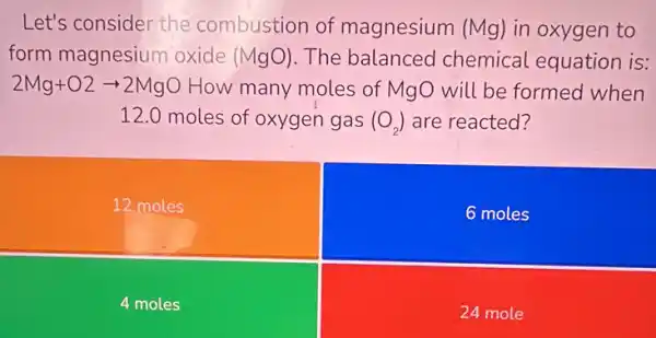 Let's consider the combustion of magnesium (Mg) in oxygen to
form magnesium oxide (MgO) The balanced chemical equation is:
2Mg+O2arrow 2MgO How many moles of MgO will be formed when
12.0 moles of oxygen gas (O_(2)) are reacted?
12 moles
6 moles
4 moles
24 mole