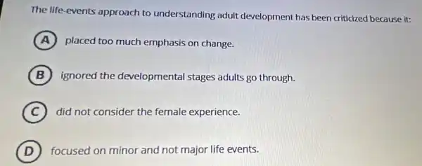 The life-events approach to understanding adult development has been criticized because it:
A placed too much emphasis on change.
B ignored the developmental stages adults go through.
C did not consider the female experience.
D focused on minor and not major life events.