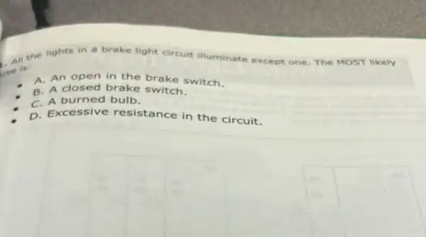 All the lights in a brake light circuit illuminate
ot one. The MOST likely
use is:
A. An open in the brake switch.
B. A closed brake switch.
C. A burned bulb.
D. Excessive resistance in the circuit.