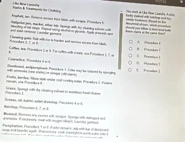 Like New Laundry
Stains & Treatments for Clothing
Asphalt, tar: Remove axcess from fabric with scraper.Procedure 5.
Ballpoint pen, marker, other lnk: Sponge with dry cleaning solvent until
blooding of ink stops. Repeat using alcohol or glycerin. Apply prewash spot
and stain remover, Launder garment
Chewing gum: Rub with ice to harden and remove excess from fabriC.
Procedure 5,7, or B.
Coffee, tea: Procedure 2 or B. For coffee with cream, use Procedure 3,7. or
8.
Cosmetics: Procedure 4 or 6
Deodorant, antiperspirant: Procedure 1 Color may be restored by sponging
with ammonia (new stains)or vinegar (old stains)
Fruits, berrles: Rinse stain under cool running water.Procedure 2. If stains
remain, use Procedure 8
Grass: Sponge with dry cleaning solvent or waterless hand cleaner.
Procedure 2
Grease, oli, butter, salad dressing: Procedure 4 ar 6.
Kelchup: Procedure 5,7, or B.
Mustard: Remove any excess with scraper. Sponge with detergent and
ammonia. If necessary, treat with oxygen bleach. Launder garment.
Perspiration: Procedure 1 or 8. If odor remains rub with bar of deodorant
soap and launder again If necessary, soak overnigh In warm water with 4
thin
You work at Like New Loundry. A shirt,
badly stained with ketchup and tea,
needs treatment. Based on the
document shown, which procedure
should you follow to best treat both
these stains at the same time?
A. Procedure 8
B. Procedure 7
C. Procedure 5
D. Procedure 3
E. Procedure 2