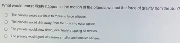 What would most likely happen to the motion of the planets without the force of gravity from the Sun?
The planets would continue to move in large ellipses.
The planets would drift away from the Sun into outer space.
The planets would slow down, eventually stopping all motion.
The planets would gradually make smaller and smaller ellipses