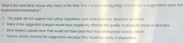 What is the most likely reason why many of the New York Factory Investigating Commission's suggestions were not
implemented immediately?
The public did not support new safety regulations until several factory disasters occurred
Many of the suggested changes would have negatively affected the quality of products made in factories.
Most workers outside New York would not have benefited from widespread factory reform
Factory owners resisted the suggestions because they would be costly to implement.