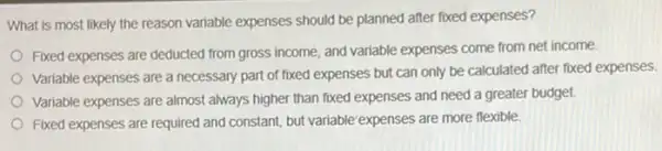 What is most likely the reason variable expenses should be planned after fixed expenses?
Fixed expenses are deducted from gross income, and variable expenses come from net income
Variable expenses are a necessary part of fixed expenses but can only be calculated after fixed expenses.
Variable expenses are almost always higher than fixed expenses and need a greater budget.
Fixed expenses are required and constant, but variable expenses are more flexible.