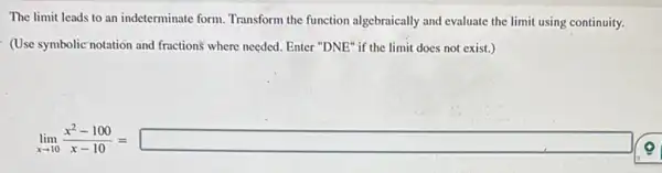 The limit leads to an indeterminate form. Transform the function algebraically and evaluate the limit using continuity.
(Use symbolic notation and fractions where needed. Enter "DNE" if the limit does not exist.)
lim _(xarrow 10)(x^2-10))/(x-10)=square (