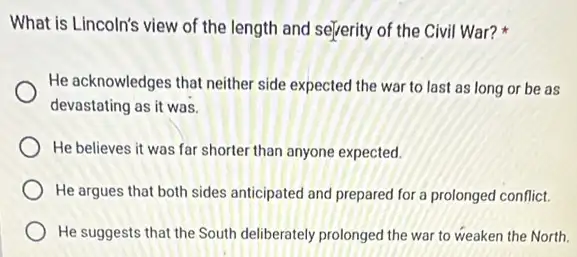 What is Lincoln's view of the length and sejerity of the Civil War?
He acknowledges that neither side expected the war to last as long or be as
devastating as it was.
He believes it was far shorter than anyone expected.
He argues that both sides anticipated and prepared for a prolonged conflict.
He suggests that the South deliberately prolonged the war to weaken the North.