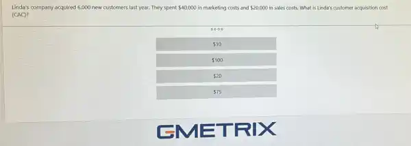 Linda's company acquired 6,000 new customers last year.They spent 40,000 in marketing costs and 20,000 in sales costs. What is Linda's customer acquisition cost
(CAC)?
0000
 10
 100
 20
 75