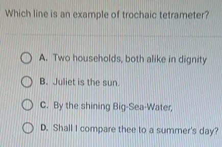 Which line is an example of trochaic tetrameter?
A. Two households, both alike in dignity
B. Juliet is the sun.
C. By the shining Big-Sea-Water.
D. Shall I compare thee to a summer's day?