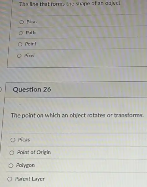 The line that forms the shape of an object
Picas
) Path
Point
Pixel
Question 26
The point on which an object rotates or transforms.
Picas
Point of Origin
Polygon
Parent Layer