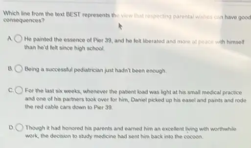 Which line from the text BEST represents the view that respecting parental wishes can have good
consequences?
A He painted the essence of Pier 39, and he felt liberated and more at peace with himself
than he'd folt since high school.
B. Being a successful pediatrician just hadn't been enough.
For the last six weeks, whenever the patient load was light at his small medical practice
and one of his partners took over for him, Daniel picked up his easel and paints and rode
the red cable cars down to Pier 39.
D. Though it had honored his parents and earned him an excellent living with worthwhile
work, the decision to study medicine had sent him back into the cocoon