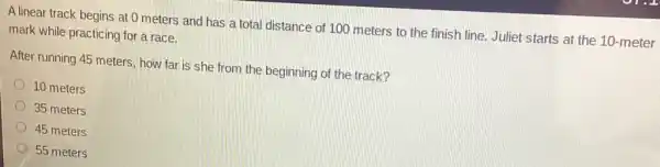 A linear track begins at 0 meters and has a total distance of 100 meters to the finish line. Juliet starts at the 10-meter
mark while practicing for a race.
After running 45 meters how far is she from the beginning of the track?
10 meters
35 meters
45 meters
55 meters