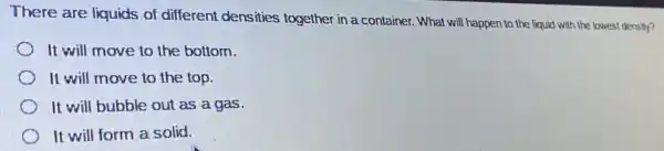 There are liquids of different densities together in a container . What will happen to the liquid with the lowest density?
It will move to the bottom.
It will move to the top.
It will bubble out as a gas.
It will form a solid.