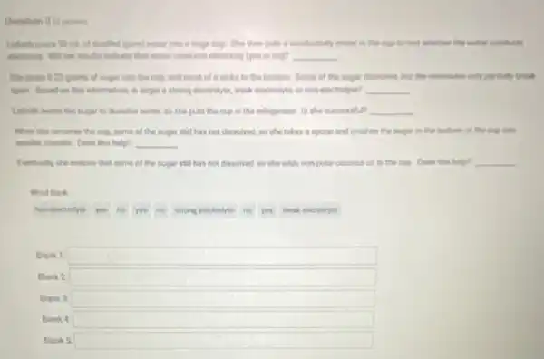 Lisheth poura 50 mi of dissulted (pure) water into a large cup.She then puts i conductivity meter in the cup to test whether the water conducts
electricty Will her results indicate that water conducte electricity (yes or no)? __
She pours 025 grams of ougar into the cup, and most of it sinks to the bottom. Some of the sugar dissolves, but the molecules only partially break
apart Based on this information, in sugar a atrong electrobyte, weak electrolyte or non-electrolyte? __
Lirbeth wants the sugar to dissolve better, so she puts the cup in the refrigerator. Is the successfu? __
When she removes the cup, some of the sugar still has not dissolved, so she takes apoon and crushes the sugar in the bottom of the cup into
smaller crystals. Does this help? __
Eventually the notices that some of the sugar still has not dissolved so she addenonpolar coconut oil to the cup. Does thin help? __
Word Bank
non-electrolyte
yes
no
yes
strong electrolyte
no
you
weak electrolyte
Blank 1 square 
Blank 2: square 
Blank 3: square 
Blank square 
Blank 5: square