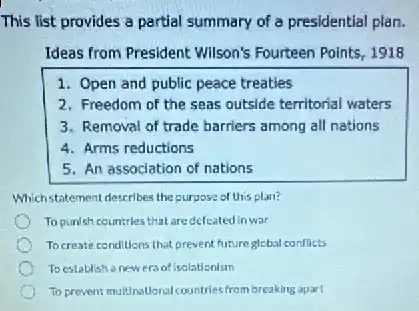 This list provides a partial summary of a presidential plan.
Ideas from President Wilson's Fourteen Points, 1918
1. Open and public peace treaties
2. Freedom of the seas outside territorial waters
3. Removal of trade barriers among all nations
4. Arms reductions
5. An association of nations
Whichstatement describes the purpose of this plan?
To punish countrles that aredefeated in war
Tocreate conditions that prevent future glebal conflicts
Toestablish anew era of isolationism
To prevent multinational countries from breaking apart