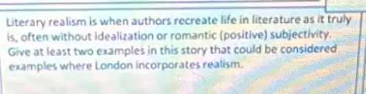 Literary realism is when authors recreate life in literature as it truly
is, often without idealization or romantic (positive)subjectivity.
Give at least two examples in this story that could be considered
examples where London incorporates realism.