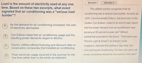 Load is the amount of electricity used at any one
time. Based on these two excerpts, what event
signaled that air conditioning was a "serious load
builder"?
A
As the demand for air conditioning increased, the cost
of electricity decreased.
B
Con Edison noted that air conditioning usage and the B
resulting power demands began to decline.
C
Electric utilities offered financing and discount rates to
construction companies that installed air conditioning.
D
Peak electricity usage occurred in the summer for the D
first time rather than in the winter as expected.
Excerpt 1 Excerpt 2
The utilities quickly recognized that air
conditioning was a serious load builder. As early as
1935, Commonwealth Edison, the precursor to the
modern Con Edison, noted in its end-of-year report
that the power demand from air conditioners was
growing at 50 percent a year, and "offered
substantial potential for the future." That same year,
"Electric Light & Power," an industry trade
magazine, reported that utilities in big cities "are
now pushing air conditioning For their own good all
power companies should be very active in this field."