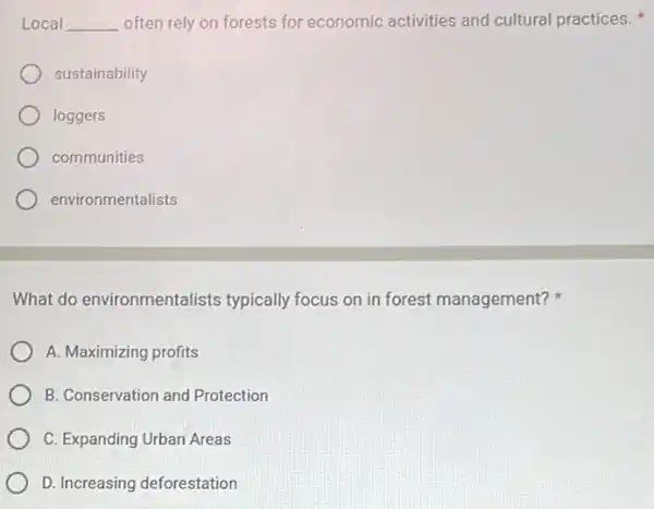 Local __ often rely on forests for economic activities and cultural practices.
sustainability
loggers
communities
environmentalists
What do environmentalists typically focus on in forest management?
A. Maximizing profits
B. Conservation and Protection
C. Expanding Urban Areas
D. Increasing deforestation