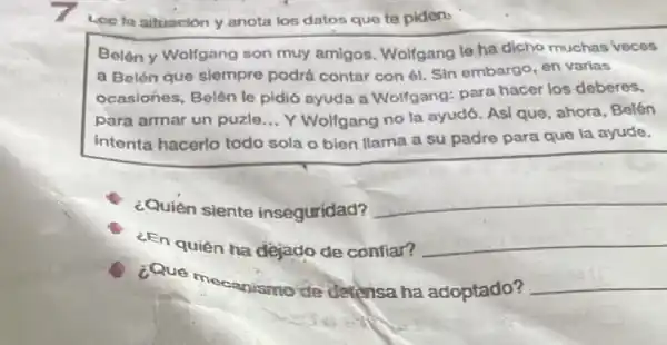 Loe la situocion y anota los datos que te piden,
Belón y Wolfgang son muy amigos Wolfgang le ha dicho muchas veces
a Belén que siempre podrá contar con ét. Sin embargo, en varias
ocasiones, Belén le pidió ayuda a Wolfgang: para hacer los deberes,
para armar un puzle __ Y Wolfgang no la ayudó. Asi que ahora, Belén
intenta hacerlo todo sola o bien llama a su padre para que la ayude.
¿Quién siente inseguridad?
__
¿En quién ha dejado de confiar? __
¿Que
mecanismo de derensa ha adoptado? __