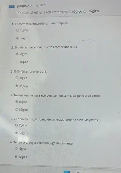 ¿Logico o llogico:
Indicate whether each statement is lógico or ilógico.
1. Comemos la ensalada con mantequilla.
lógico
C ilógico
2. Si quieres merendar puedes comer una fruta.
C lógico
ilógico
3. El limón es una verdura.
lógico
D ilógico
4. Normalmente, las salchichas son de carne,de pollo o de cerdo.
D lógico
ilógico
5. Generalmente, el dueño de un restaurante no sirve los platos.
lógico
C ilógico
6. Tengo sed; voy a beber un jugo de pimienta.
lógico
ilógico