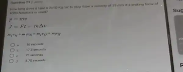 How long does it take a 2000-Kg car to stop from a velocity of
35m/s if a braking force of
4000 Newtons is used?
p=mv
m_(1)v_(1f)+m_(2)v_(2i)=m_(f)v_(1f)+m_(2)v_(2f)
10 seconds
b 17.5 seconds
70 seconds
d B.75 seconds
Question 23 (1 point)
Sug