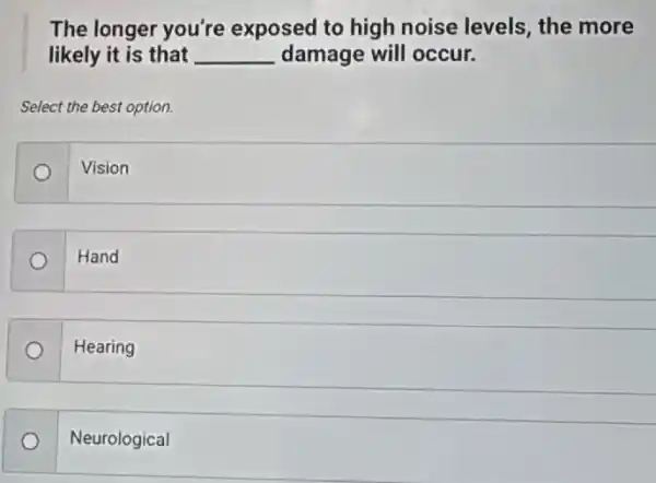 The longer you're exposed to high noise levels, the more
likely it is that __ damage will occur.
Select the best option.
Vision
Hand
Hearing
Neurological