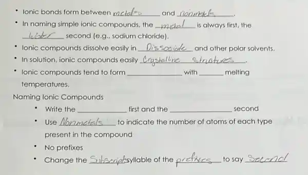 lonic bonds form between __ and __
In naming simple ionic compounds, the __ is always first, the
__ second (e.g.. sodium chloride).
Ionic compounds dissolve easily in __ and other polar solvents.
In solution, ionic compounds easily __
Ionic compounds tend to form __ with __ melting
temperatures.
Naming Ionic Compounds
Write the __ first and the __ second
Use __ to indicate the number of atoms of each type
present in the compound
No prefixes
Change the	syllable of the pr	to say