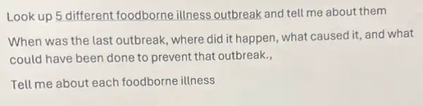 Look up 5 different foodb orne illness outbreak and tell me about them
When was the last outbreak, where did it happen, what caused it and what
could have been done to prevent that outbreak,
Tell me about each foodborne illness