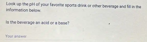 Look up the pH of your favorite sports drink or other beverage and fill in the
information below.
Is the beverage an acid or a base?
__