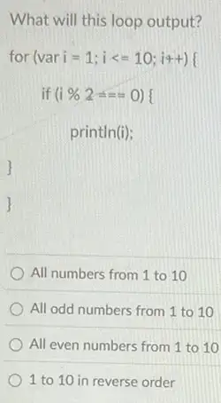 What will this loop output?
for (vari=1;ilt =10;i4+){ 
if (i) % 2 O) I
println(i);
All numbers from 1 to 10
All odd numbers from 1 to 10
All even numbers from 1 to 10
1 to 10 in reverse order