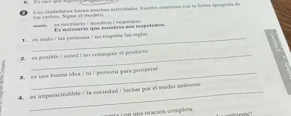 Los ciudadanos hacen muchas actividades. Escribe oraciones con la forma apropiada de
los verbos. Sigue el modelo.
modelo: es necesario/nosotros / respetarse.
Es necesario que nosotros nos respetemos.
1. es malo/las personas / no respetar las reglas
__
2.es posible / usted / no conseguir el producto
__
3.es una buena idea / tú / persistir para prosperar
__
4.es imprescindible / la sociedad / luchar por el medio ambiente
__
con una oración completa.