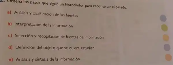 los pasos que sigue un historiador para reconstruir el pasado.
a) Análisis y clasificación de las fuentes
b) Interpretación de la información
c) Selección y recopilación de fuentes de información
d) Definición del objeto que se quiere estudiar
e) Análisis y sintesis de la información